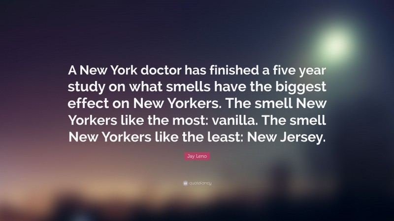 Jay Leno Quote: “A New York doctor has finished a five year study on what smells have the biggest effect on New Yorkers. The smell New Yorkers like the most: vanilla. The smell New Yorkers like the least: New Jersey.”