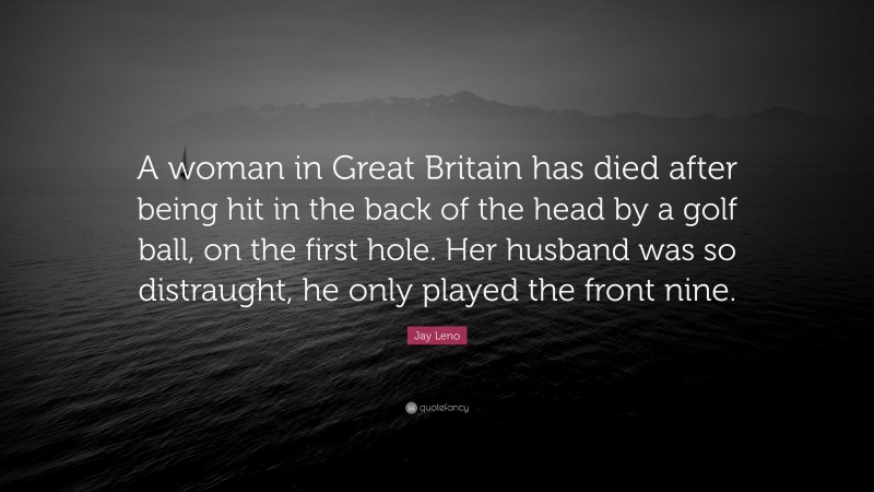 Jay Leno Quote: “A woman in Great Britain has died after being hit in the back of the head by a golf ball, on the first hole. Her husband was so distraught, he only played the front nine.”