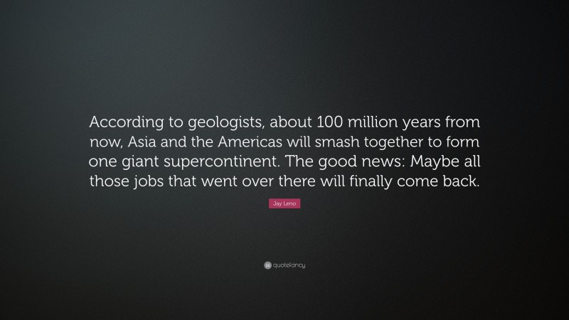 Jay Leno Quote: “According to geologists, about 100 million years from now, Asia and the Americas will smash together to form one giant supercontinent. The good news: Maybe all those jobs that went over there will finally come back.”