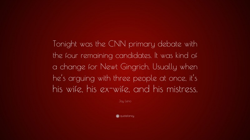 Jay Leno Quote: “Tonight was the CNN primary debate with the four remaining candidates. It was kind of a change for Newt Gingrich. Usually when he’s arguing with three people at once, it’s his wife, his ex-wife, and his mistress.”