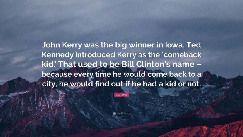 Jay Leno Quote: “John Kerry was the big winner in Iowa. Ted Kennedy introduced Kerry as the ‘comeback kid.’ That used to be Bill Clinton’s name – because every time he would come back to a city, he would find out if he had a kid or not.”