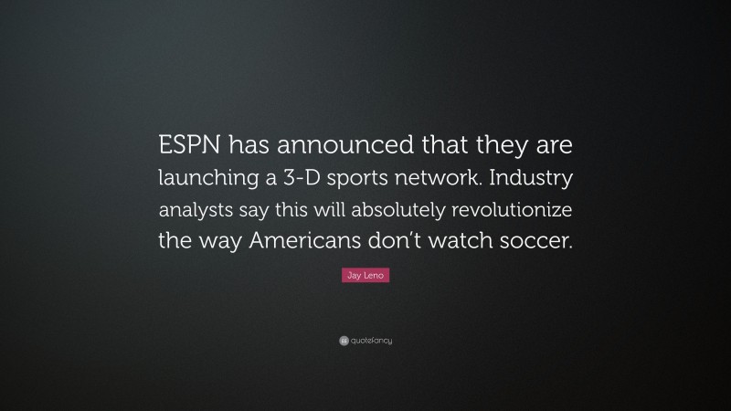 Jay Leno Quote: “ESPN has announced that they are launching a 3-D sports network. Industry analysts say this will absolutely revolutionize the way Americans don’t watch soccer.”