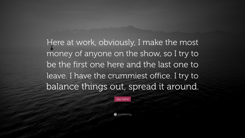Jay Leno Quote: “Here at work, obviously, I make the most money of anyone on the show, so I try to be the first one here and the last one to leave. I have the crummiest office. I try to balance things out, spread it around.”