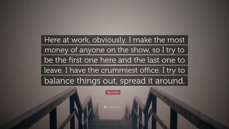Jay Leno Quote: “Here at work, obviously, I make the most money of anyone on the show, so I try to be the first one here and the last one to leave. I have the crummiest office. I try to balance things out, spread it around.”