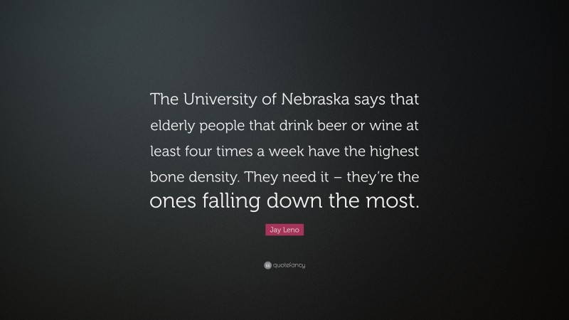 Jay Leno Quote: “The University of Nebraska says that elderly people that drink beer or wine at least four times a week have the highest bone density. They need it – they’re the ones falling down the most.”