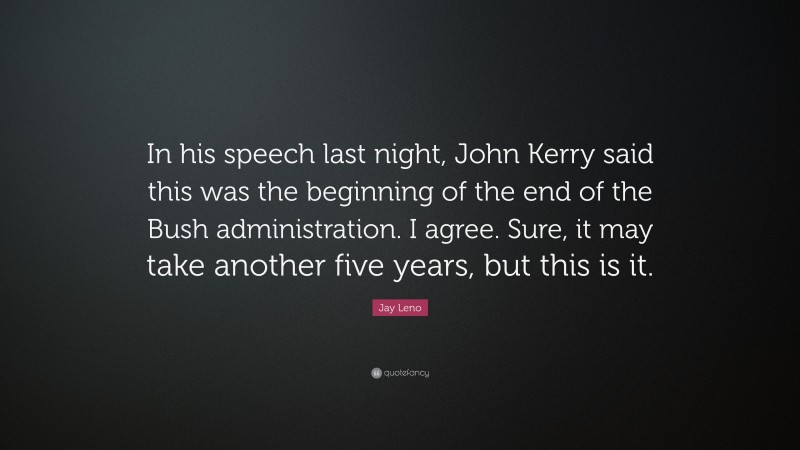 Jay Leno Quote: “In his speech last night, John Kerry said this was the beginning of the end of the Bush administration. I agree. Sure, it may take another five years, but this is it.”