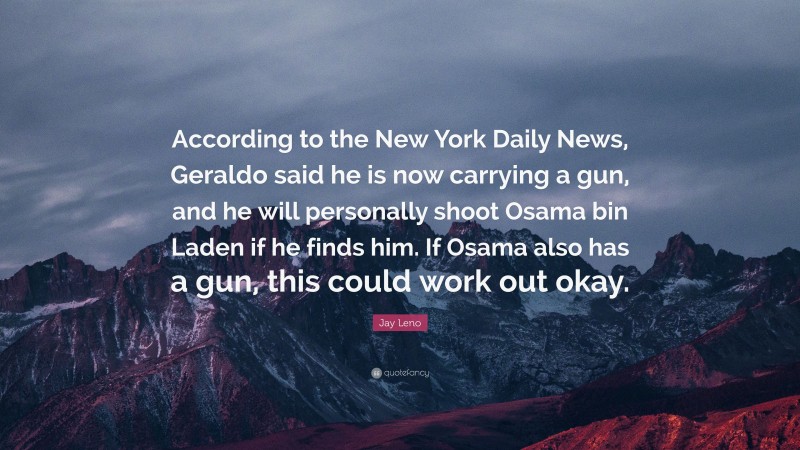 Jay Leno Quote: “According to the New York Daily News, Geraldo said he is now carrying a gun, and he will personally shoot Osama bin Laden if he finds him. If Osama also has a gun, this could work out okay.”