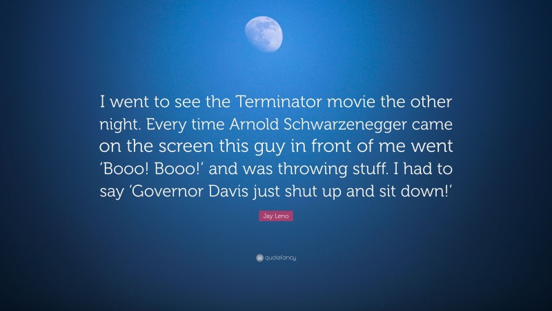 Jay Leno Quote: “I went to see the Terminator movie the other night. Every time Arnold Schwarzenegger came on the screen this guy in front of me went ‘Booo! Booo!’ and was throwing stuff. I had to say ‘Governor Davis just shut up and sit down!’”