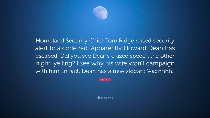 Jay Leno Quote: “Homeland Security Chief Tom Ridge raised security alert to a code red. Apparently Howard Dean has escaped. Did you see Dean’s crazed speech the other night, yelling? I see why his wife won’t campaign with him. In fact, Dean has a new slogan: ‘Aaghhhh.’”