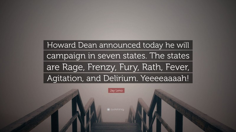 Jay Leno Quote: “Howard Dean announced today he will campaign in seven states. The states are Rage, Frenzy, Fury, Rath, Fever, Agitation, and Delirium. Yeeeeaaaah!”