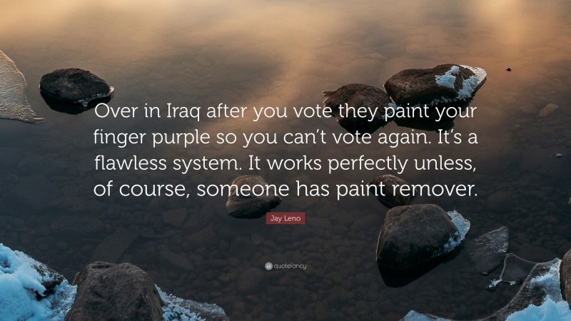Jay Leno Quote: “Over in Iraq after you vote they paint your finger purple so you can’t vote again. It’s a flawless system. It works perfectly unless, of course, someone has paint remover.”