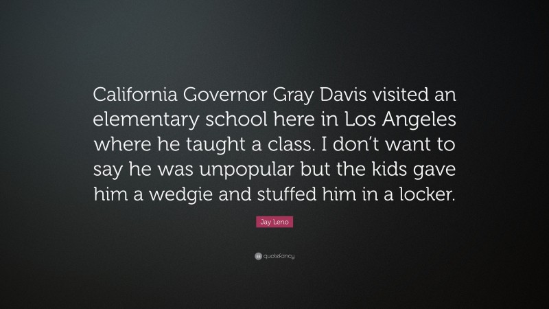 Jay Leno Quote: “California Governor Gray Davis visited an elementary school here in Los Angeles where he taught a class. I don’t want to say he was unpopular but the kids gave him a wedgie and stuffed him in a locker.”