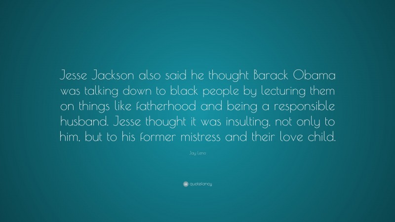 Jay Leno Quote: “Jesse Jackson also said he thought Barack Obama was talking down to black people by lecturing them on things like fatherhood and being a responsible husband. Jesse thought it was insulting, not only to him, but to his former mistress and their love child.”