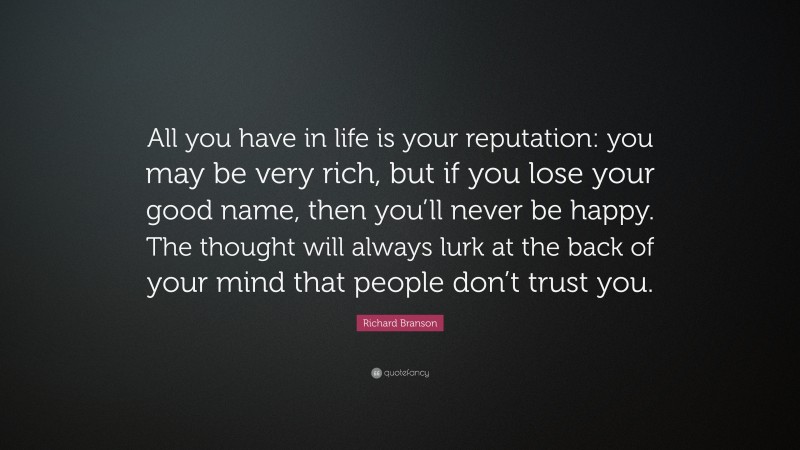 Richard Branson Quote: “All you have in life is your reputation: you may be very rich, but if you lose your good name, then you’ll never be happy. The thought will always lurk at the back of your mind that people don’t trust you.”