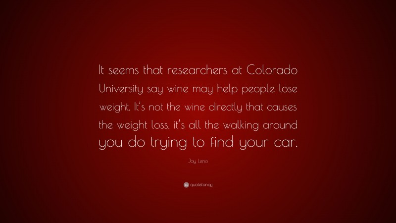 Jay Leno Quote: “It seems that researchers at Colorado University say wine may help people lose weight. It’s not the wine directly that causes the weight loss, it’s all the walking around you do trying to find your car.”
