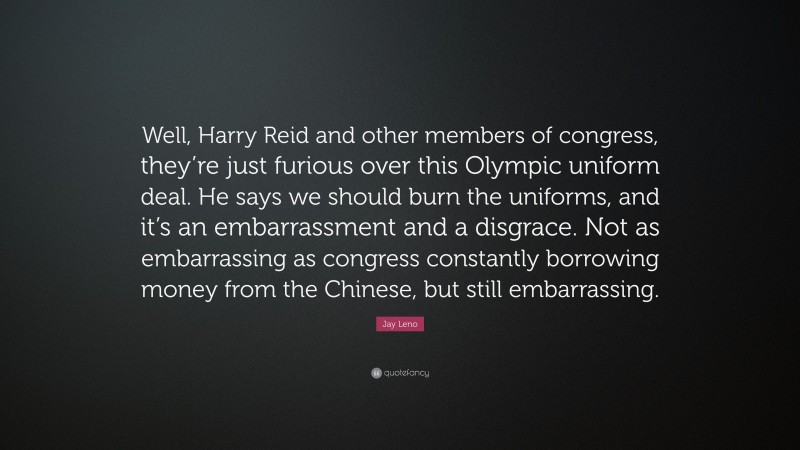 Jay Leno Quote: “Well, Harry Reid and other members of congress, they’re just furious over this Olympic uniform deal. He says we should burn the uniforms, and it’s an embarrassment and a disgrace. Not as embarrassing as congress constantly borrowing money from the Chinese, but still embarrassing.”