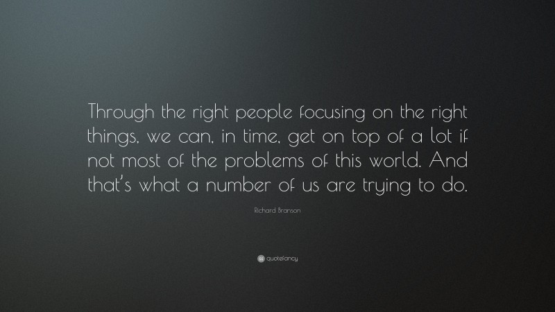 Richard Branson Quote: “Through the right people focusing on the right things, we can, in time, get on top of a lot if not most of the problems of this world. And that’s what a number of us are trying to do.”