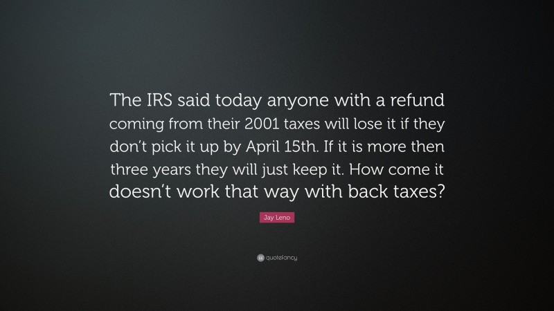 Jay Leno Quote: “The IRS said today anyone with a refund coming from their 2001 taxes will lose it if they don’t pick it up by April 15th. If it is more then three years they will just keep it. How come it doesn’t work that way with back taxes?”