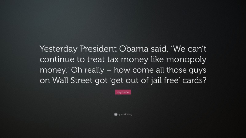 Jay Leno Quote: “Yesterday President Obama said, ‘We can’t continue to treat tax money like monopoly money.’ Oh really – how come all those guys on Wall Street got ‘get out of jail free’ cards?”
