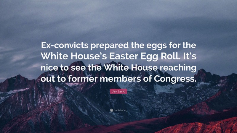 Jay Leno Quote: “Ex-convicts prepared the eggs for the White House’s Easter Egg Roll. It’s nice to see the White House reaching out to former members of Congress.”