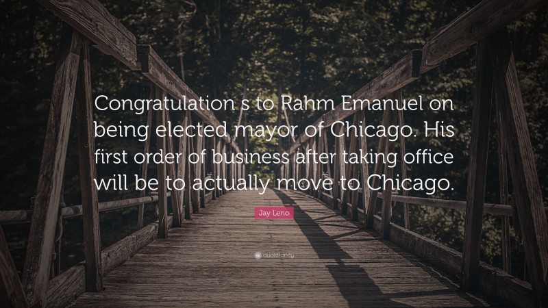 Jay Leno Quote: “Congratulation s to Rahm Emanuel on being elected mayor of Chicago. His first order of business after taking office will be to actually move to Chicago.”