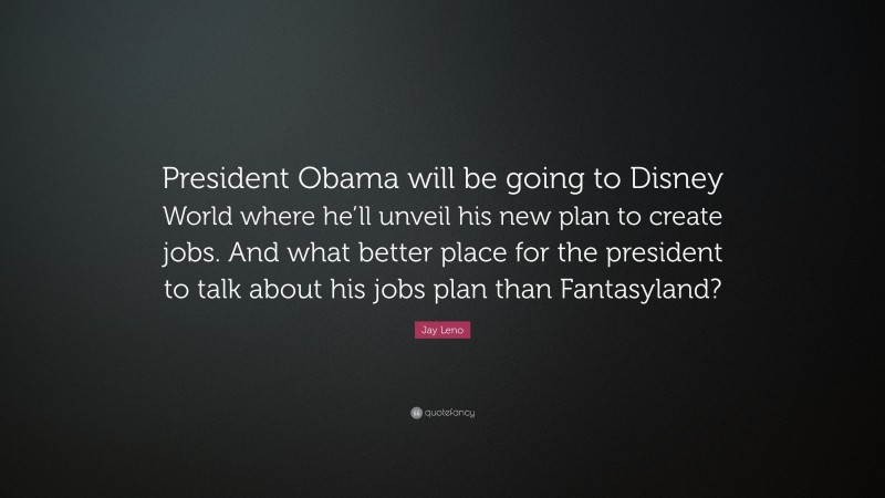 Jay Leno Quote: “President Obama will be going to Disney World where he’ll unveil his new plan to create jobs. And what better place for the president to talk about his jobs plan than Fantasyland?”