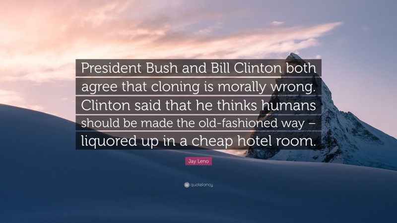 Jay Leno Quote: “President Bush and Bill Clinton both agree that cloning is morally wrong. Clinton said that he thinks humans should be made the old-fashioned way – liquored up in a cheap hotel room.”