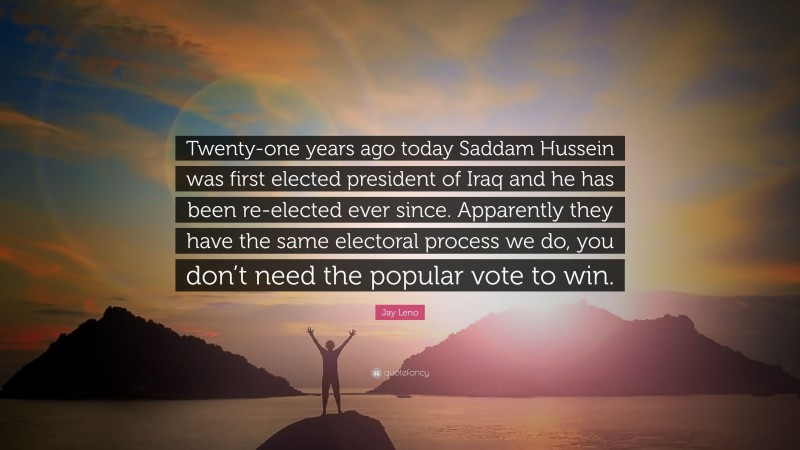 Jay Leno Quote: “Twenty-one years ago today Saddam Hussein was first elected president of Iraq and he has been re-elected ever since. Apparently they have the same electoral process we do, you don’t need the popular vote to win.”