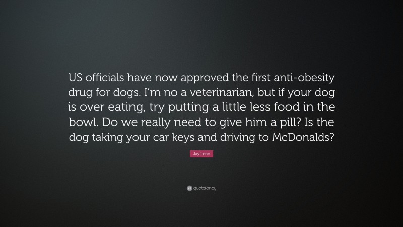 Jay Leno Quote: “US officials have now approved the first anti-obesity drug for dogs. I’m no a veterinarian, but if your dog is over eating, try putting a little less food in the bowl. Do we really need to give him a pill? Is the dog taking your car keys and driving to McDonalds?”
