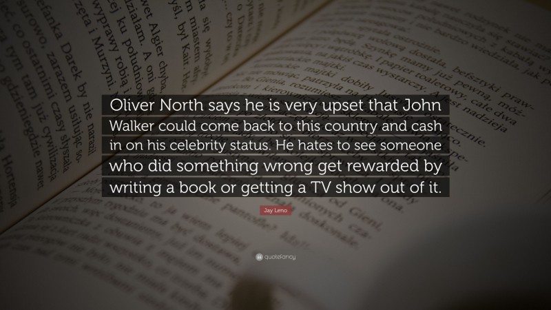 Jay Leno Quote: “Oliver North says he is very upset that John Walker could come back to this country and cash in on his celebrity status. He hates to see someone who did something wrong get rewarded by writing a book or getting a TV show out of it.”
