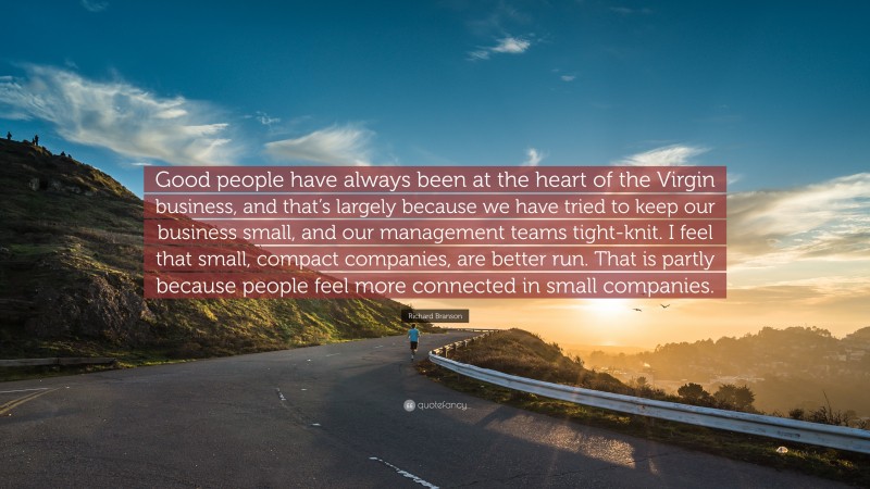 Richard Branson Quote: “Good people have always been at the heart of the Virgin business, and that’s largely because we have tried to keep our business small, and our management teams tight-knit. I feel that small, compact companies, are better run. That is partly because people feel more connected in small companies.”