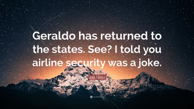 Jay Leno Quote: “Geraldo has returned to the states. See? I told you airline security was a joke.”