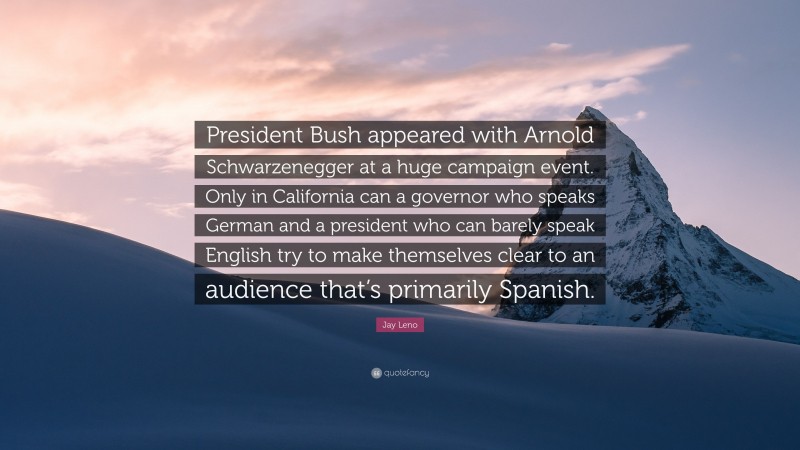 Jay Leno Quote: “President Bush appeared with Arnold Schwarzenegger at a huge campaign event. Only in California can a governor who speaks German and a president who can barely speak English try to make themselves clear to an audience that’s primarily Spanish.”