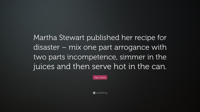 Jay Leno Quote: “Martha Stewart published her recipe for disaster – mix one part arrogance with two parts incompetence, simmer in the juices and then serve hot in the can.”