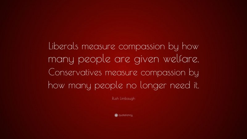 Rush Limbaugh Quote: “Liberals measure compassion by how many people are given welfare. Conservatives measure compassion by how many people no longer need it.”