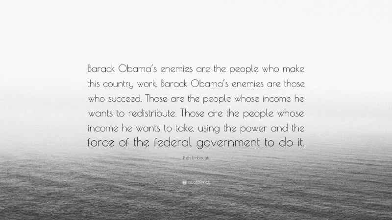 Rush Limbaugh Quote: “Barack Obama’s enemies are the people who make this country work. Barack Obama’s enemies are those who succeed. Those are the people whose income he wants to redistribute. Those are the people whose income he wants to take, using the power and the force of the federal government to do it.”