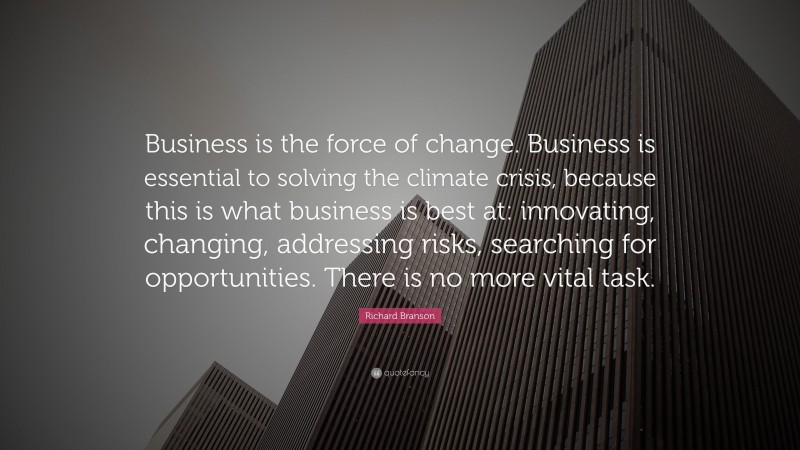 Richard Branson Quote: “Business is the force of change. Business is essential to solving the climate crisis, because this is what business is best at: innovating, changing, addressing risks, searching for opportunities. There is no more vital task.”