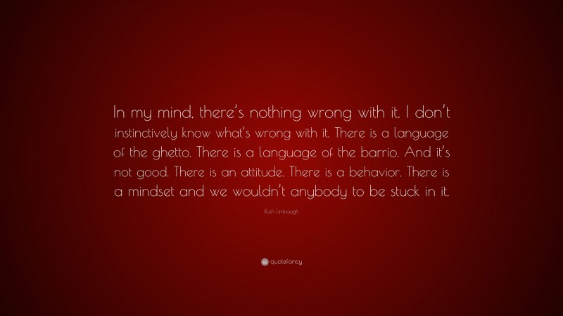 Rush Limbaugh Quote: “In my mind, there’s nothing wrong with it. I don’t instinctively know what’s wrong with it. There is a language of the ghetto. There is a language of the barrio. And it’s not good. There is an attitude. There is a behavior. There is a mindset and we wouldn’t anybody to be stuck in it.”