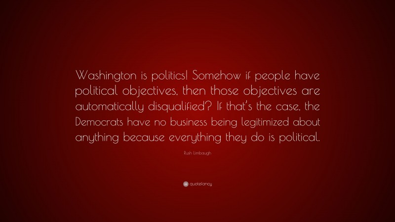 Rush Limbaugh Quote: “Washington is politics! Somehow if people have political objectives, then those objectives are automatically disqualified? If that’s the case, the Democrats have no business being legitimized about anything because everything they do is political.”