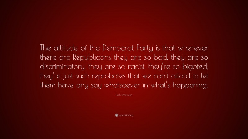 Rush Limbaugh Quote: “The attitude of the Democrat Party is that wherever there are Republicans they are so bad, they are so discriminatory, they are so racist, they’re so bigoted, they’re just such reprobates that we can’t afford to let them have any say whatsoever in what’s happening.”