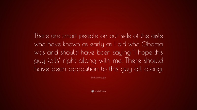 Rush Limbaugh Quote: “There are smart people on our side of the aisle who have known as early as I did who Obama was and should have been saying ‘I hope this guy fails’ right along with me. There should have been opposition to this guy all along.”