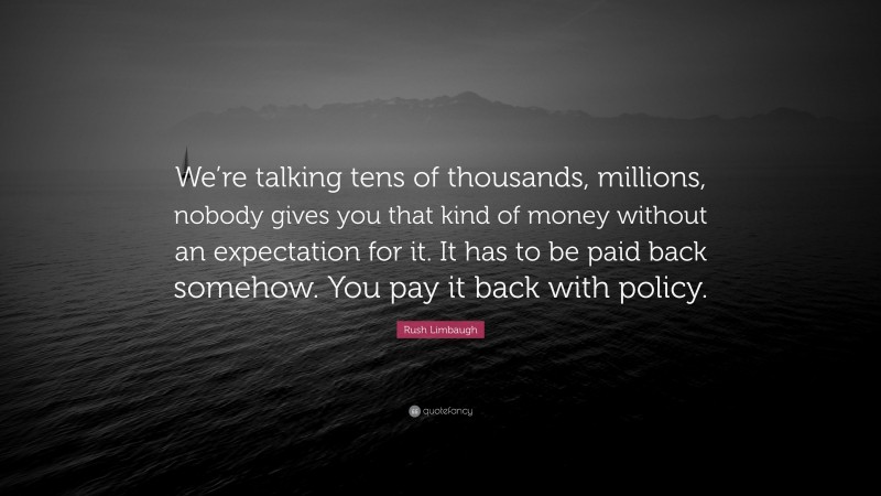 Rush Limbaugh Quote: “We’re talking tens of thousands, millions, nobody gives you that kind of money without an expectation for it. It has to be paid back somehow. You pay it back with policy.”