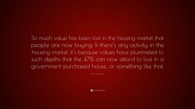 Rush Limbaugh Quote: “So much value has been lost in the housing market that people are now buying. If there’s any activity in the housing market, it’s because values have plummeted to such depths that the 47% can now afford to live in a government-purchased house, or something like that.”