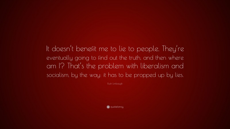 Rush Limbaugh Quote: “It doesn’t benefit me to lie to people. They’re eventually going to find out the truth, and then where am I? That’s the problem with liberalism and socialism, by the way: it has to be propped up by lies.”