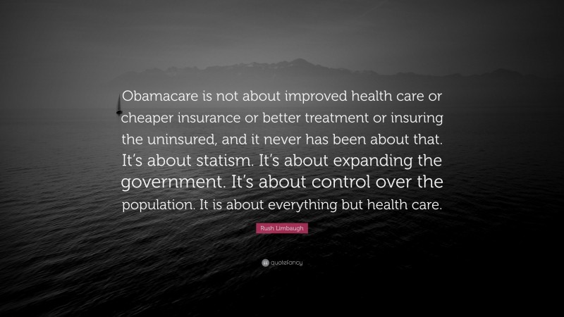 Rush Limbaugh Quote: “Obamacare is not about improved health care or cheaper insurance or better treatment or insuring the uninsured, and it never has been about that. It’s about statism. It’s about expanding the government. It’s about control over the population. It is about everything but health care.”