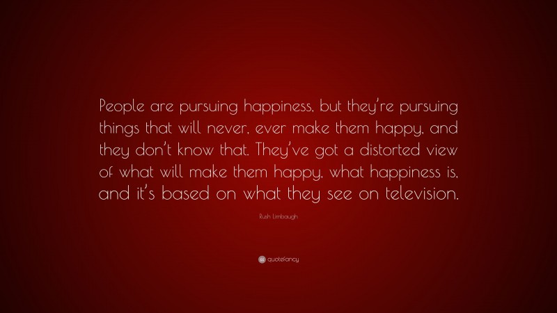 Rush Limbaugh Quote: “People are pursuing happiness, but they’re pursuing things that will never, ever make them happy, and they don’t know that. They’ve got a distorted view of what will make them happy, what happiness is, and it’s based on what they see on television.”