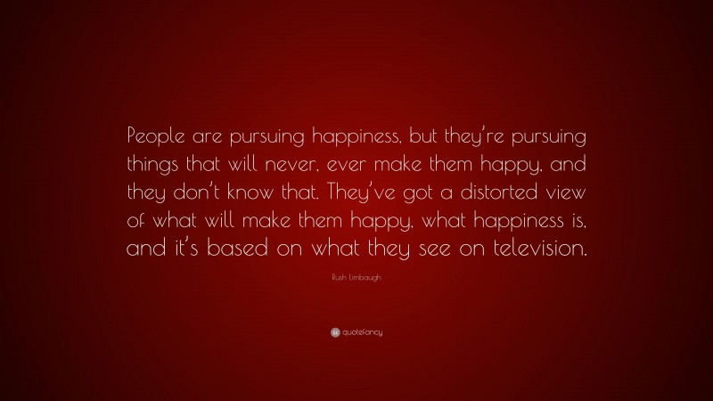 Rush Limbaugh Quote: “People are pursuing happiness, but they’re pursuing things that will never, ever make them happy, and they don’t know that. They’ve got a distorted view of what will make them happy, what happiness is, and it’s based on what they see on television.”