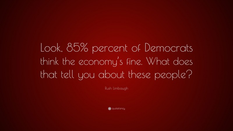 Rush Limbaugh Quote: “Look, 85% percent of Democrats think the economy’s fine. What does that tell you about these people?”