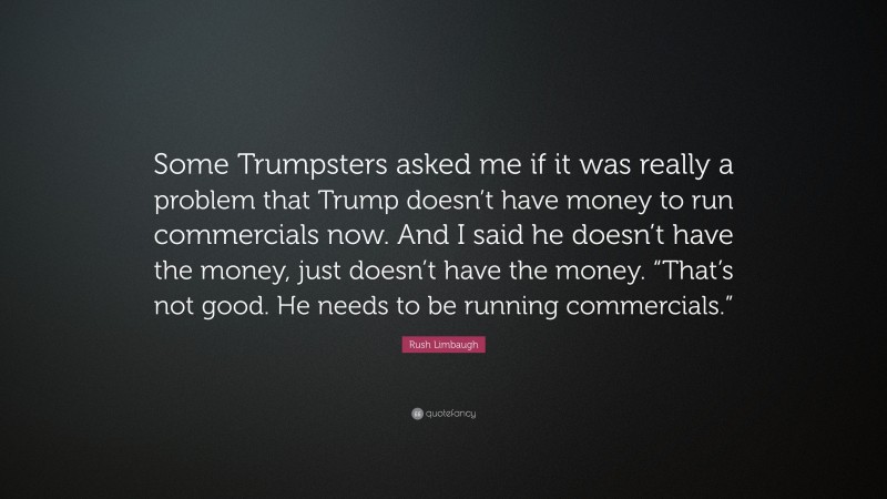 Rush Limbaugh Quote: “Some Trumpsters asked me if it was really a problem that Trump doesn’t have money to run commercials now. And I said he doesn’t have the money, just doesn’t have the money. “That’s not good. He needs to be running commercials.””