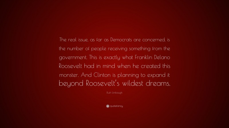 Rush Limbaugh Quote: “The real issue, as far as Democrats are concerned, is the number of people receiving something from the government. This is exactly what Franklin Delano Roosevelt had in mind when he created this monster. And Clinton is planning to expand it beyond Roosevelt’s wildest dreams.”